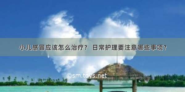 小儿感冒应该怎么治疗？ 日常护理要注意哪些事项？