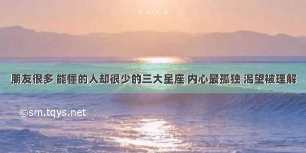 朋友很多 能懂的人却很少的三大星座 内心最孤独 渴望被理解