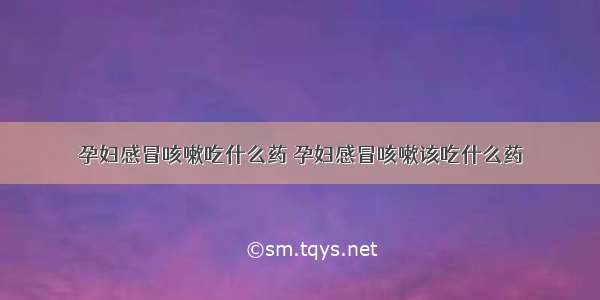 孕妇感冒咳嗽吃什么药 孕妇感冒咳嗽该吃什么药