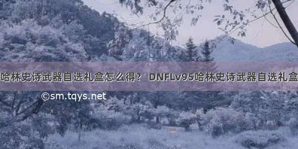 DNFLv95哈林史诗武器自选礼盒怎么得？ DNFLv95哈林史诗武器自选礼盒有什么用？