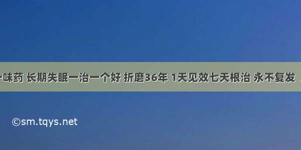 秘方来了：一味药 长期失眠一治一个好 折磨36年 1天见效七天根治 永不复发  几百万人受益