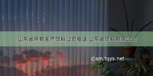 山东省所有生产饲料公司电话 山东省饲料有限公司