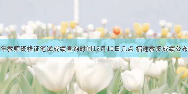 福建下半年教师资格证笔试成绩查询时间12月10日几点 福建教资成绩公布时间精选