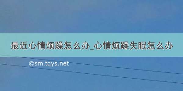 最近心情烦躁怎么办_心情烦躁失眠怎么办