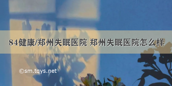 84健康/郑州失眠医院 郑州失眠医院怎么样