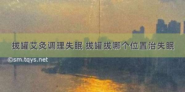 拔罐艾灸调理失眠 拔罐拔哪个位置治失眠