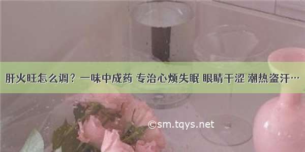 肝火旺怎么调？一味中成药 专治心烦失眠 眼睛干涩 潮热盗汗…