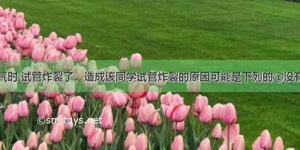 某同学制氧气时 试管炸裂了。造成该同学试管炸裂的原因可能是下列的①没有给试管均匀