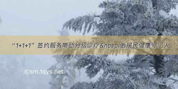 “1+1+1”签约服务带动分级诊疗&nbsp;做居民健康守门人