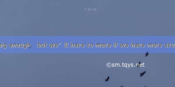 The classroom is big enough   but we’ll have to move if we have more students. A. for the