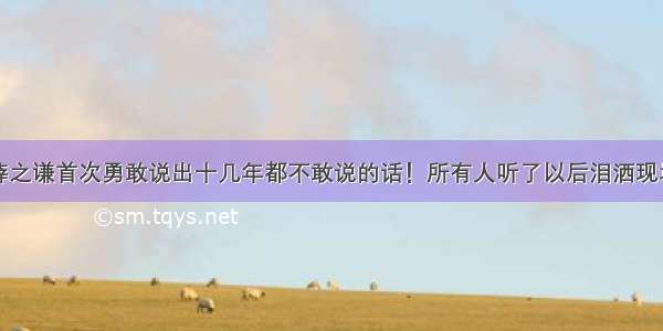 薛之谦首次勇敢说出十几年都不敢说的话！所有人听了以后泪洒现场