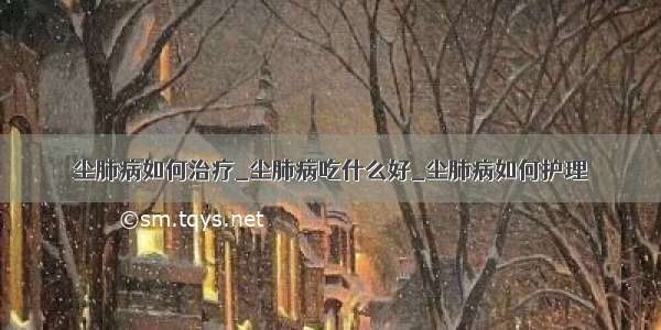 尘肺病如何治疗_尘肺病吃什么好_尘肺病如何护理