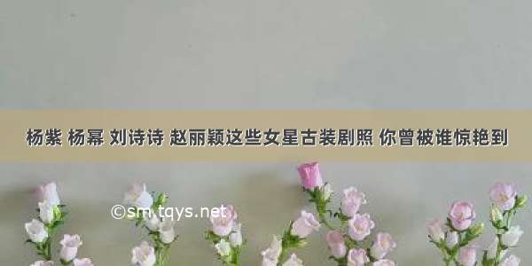 杨紫 杨幂 刘诗诗 赵丽颖这些女星古装剧照 你曾被谁惊艳到