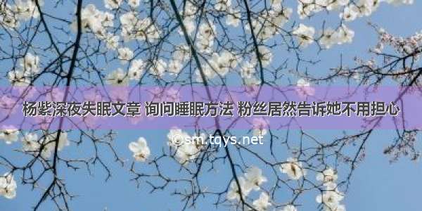 杨紫深夜失眠文章 询问睡眠方法 粉丝居然告诉她不用担心