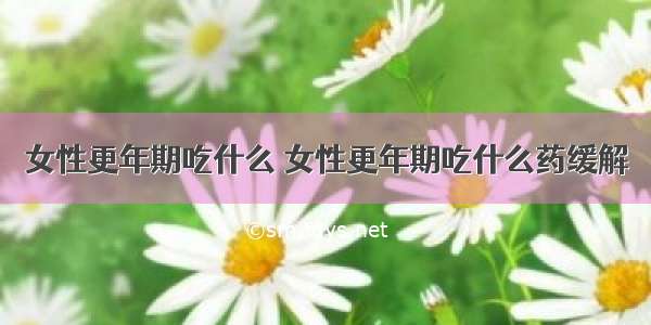 女性更年期吃什么 女性更年期吃什么药缓解