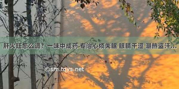 肝火旺怎么调？一味中成药 专治心烦失眠 眼睛干涩 潮热盗汗…