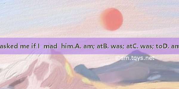 He asked me if I  mad  him.A. am; atB. was; atC. was; toD. am; to