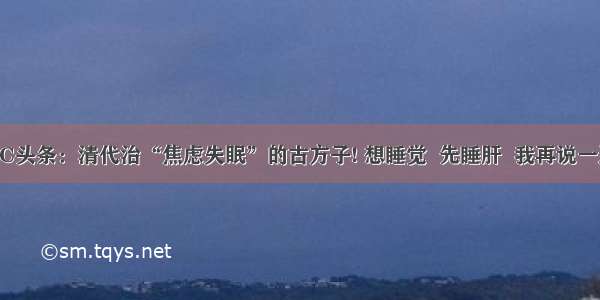 UC头条：清代治“焦虑失眠”的古方子! 想睡觉  先睡肝  我再说一遍