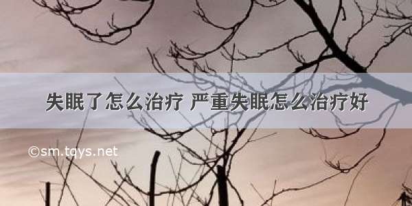 失眠了怎么治疗 严重失眠怎么治疗好