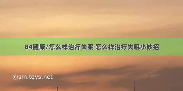 84健康/怎么样治疗失眠 怎么样治疗失眠小妙招