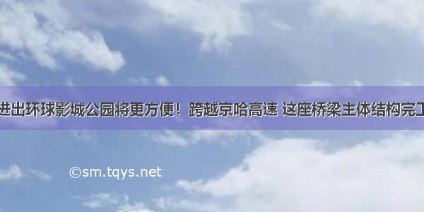 进出环球影城公园将更方便！跨越京哈高速 这座桥梁主体结构完工