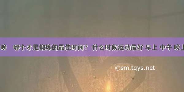 早 午 晚 ➤ 哪个才是锻炼的最佳时间？ 什么时候运动最好 早上 中午 晚上锻炼