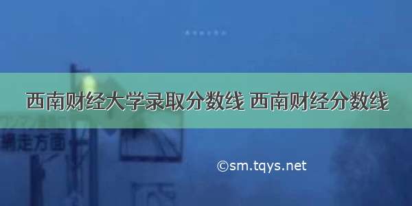 西南财经大学录取分数线 西南财经分数线