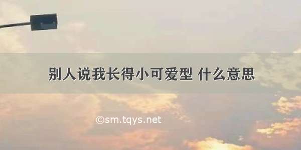 别人说我长得小可爱型 什么意思