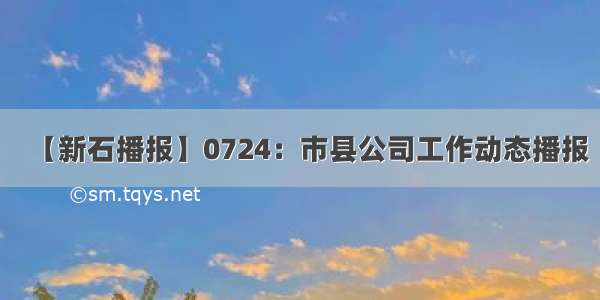 【新石播报】0724：市县公司工作动态播报