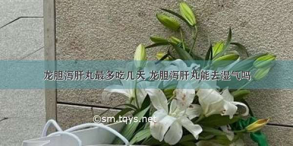 龙胆泻肝丸最多吃几天 龙胆泻肝丸能去湿气吗