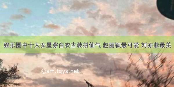 娱乐圈中十大女星穿白衣古装拼仙气 赵丽颖最可爱 刘亦菲最美