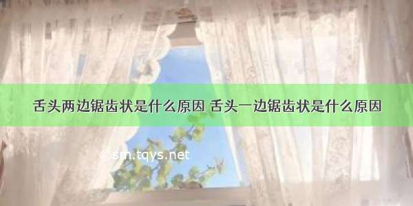 舌头两边锯齿状是什么原因 舌头一边锯齿状是什么原因