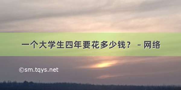 一个大学生四年要花多少钱？ – 网络