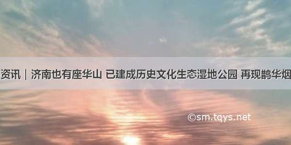 济南市资讯｜济南也有座华山 已建成历史文化生态湿地公园 再现鹊华烟雨美景