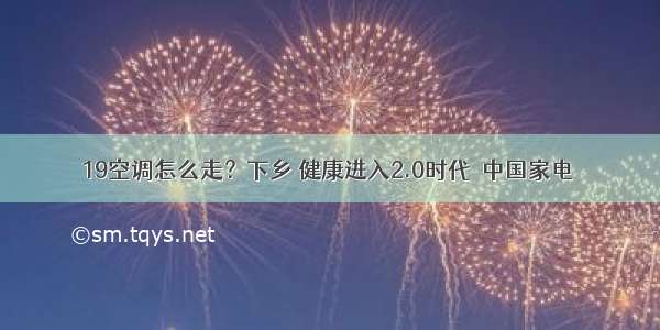 19空调怎么走？下乡 健康进入2.0时代－中国家电