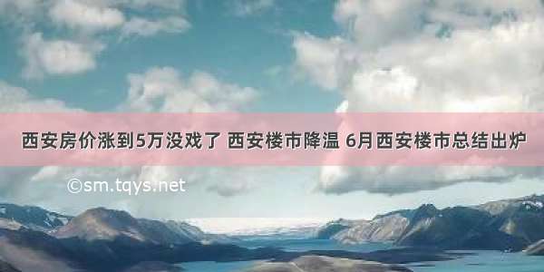 西安房价涨到5万没戏了 西安楼市降温 6月西安楼市总结出炉