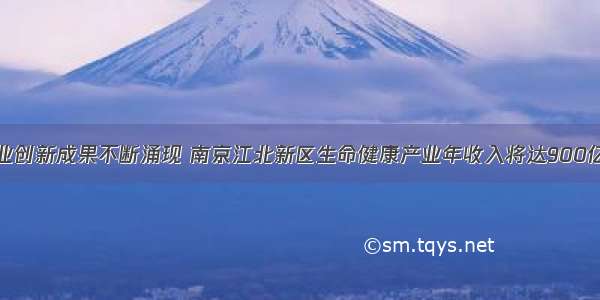 产业创新成果不断涌现 南京江北新区生命健康产业年收入将达900亿元