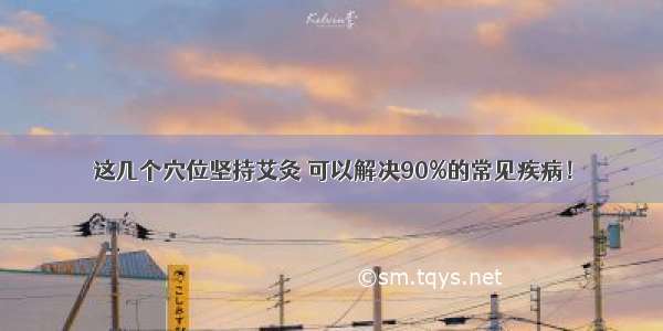 这几个穴位坚持艾灸 可以解决90%的常见疾病！