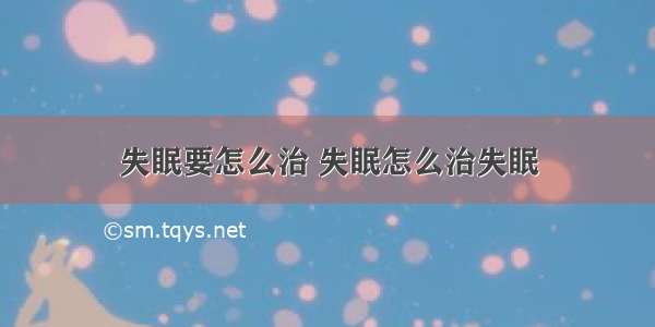 失眠要怎么治 失眠怎么治失眠