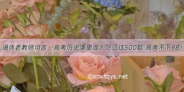 退休老教师坦言：高考历史哪里难？吃透这500题 高考不下98！