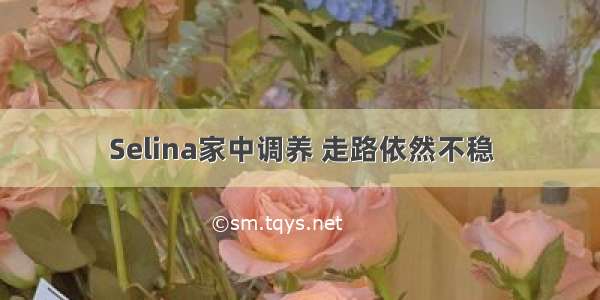 Selina家中调养 走路依然不稳