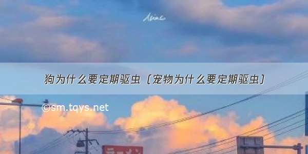 狗为什么要定期驱虫（宠物为什么要定期驱虫）