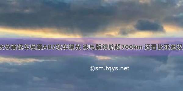 长安新轿车启源A07实车曝光 纯电版续航超700km 还看比亚迪汉？