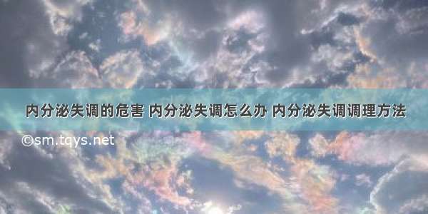 内分泌失调的危害 内分泌失调怎么办 内分泌失调调理方法