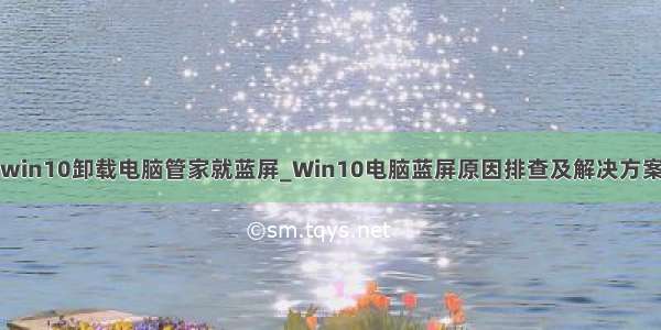 win10卸载电脑管家就蓝屏_Win10电脑蓝屏原因排查及解决方案