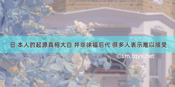 日 本人的起源真相大白 并非徐福后代 很多人表示难以接受