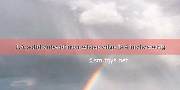 1.A solid cube of iron whose edge is 4 inches weig