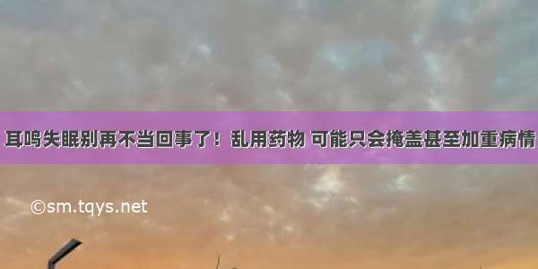 耳鸣失眠别再不当回事了！乱用药物 可能只会掩盖甚至加重病情