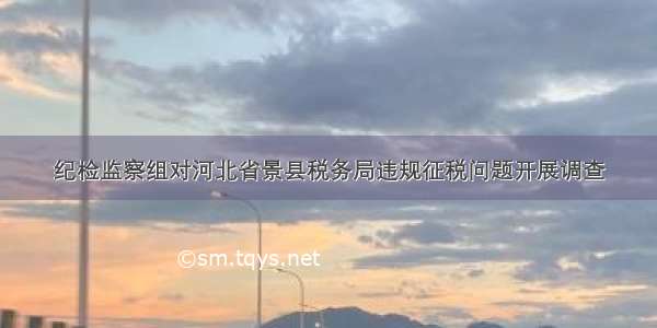 纪检监察组对河北省景县税务局违规征税问题开展调查