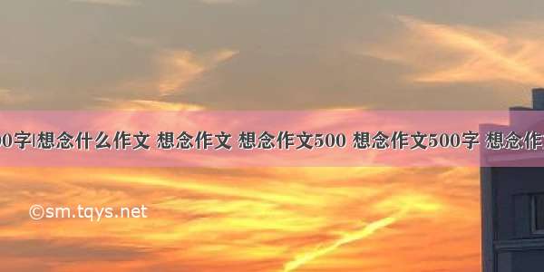 想念什么作文600字|想念什么作文 想念作文 想念作文500 想念作文500字 想念作文500字作文3篇